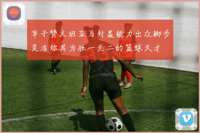 华子赞文班亚马封盖能力出众脚步灵活称其为独一无二的篮球天才