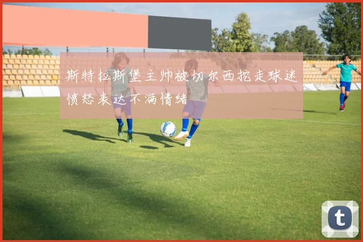 斯特拉斯堡主帅被切尔西挖走球迷愤怒表达不满情绪