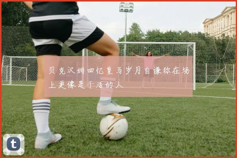 贝克汉姆回忆皇马岁月自谦称在场上更像是干活的人