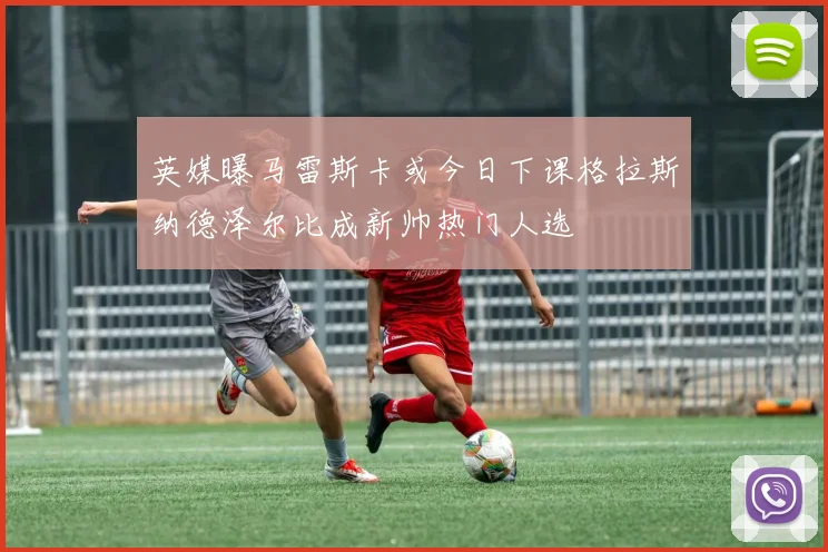 英媒曝马雷斯卡或今日下课格拉斯纳德泽尔比成新帅热门人选