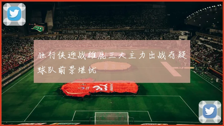 独行侠迎战雄鹿三大主力出战存疑球队前景堪忧