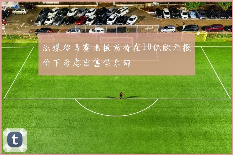 法媒称马赛老板或将在10亿欧元报价下考虑出售俱乐部