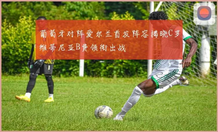 葡萄牙对阵爱尔兰首发阵容揭晓C罗维蒂尼亚B费领衔出战