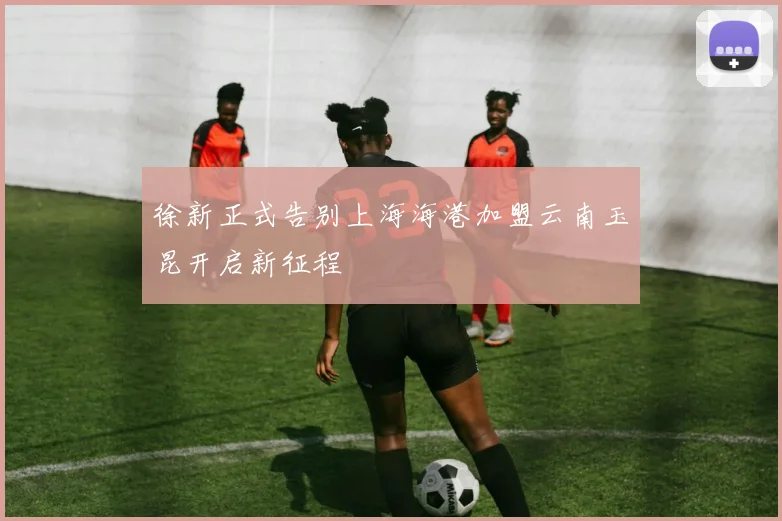 徐新正式告别上海海港加盟云南玉昆开启新征程