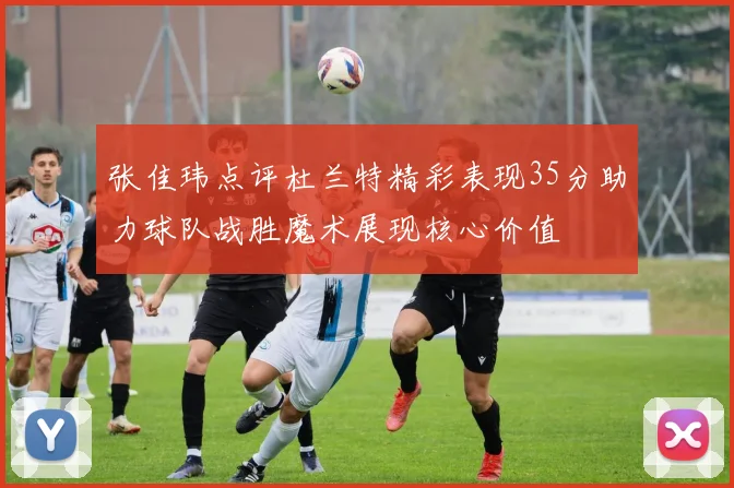 张佳玮点评杜兰特精彩表现35分助力球队战胜魔术展现核心价值
