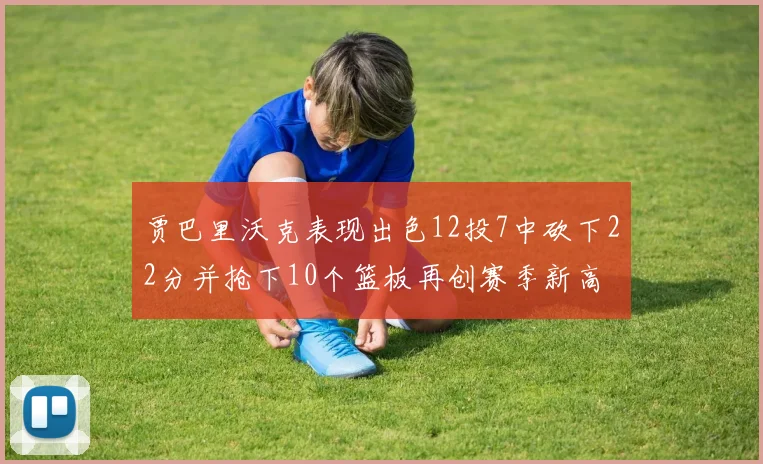 贾巴里沃克表现出色12投7中砍下22分并抢下10个篮板再创赛季新高