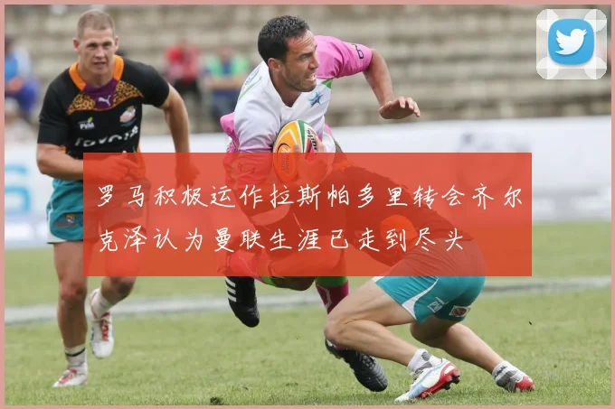 罗马积极运作拉斯帕多里转会齐尔克泽认为曼联生涯已走到尽头