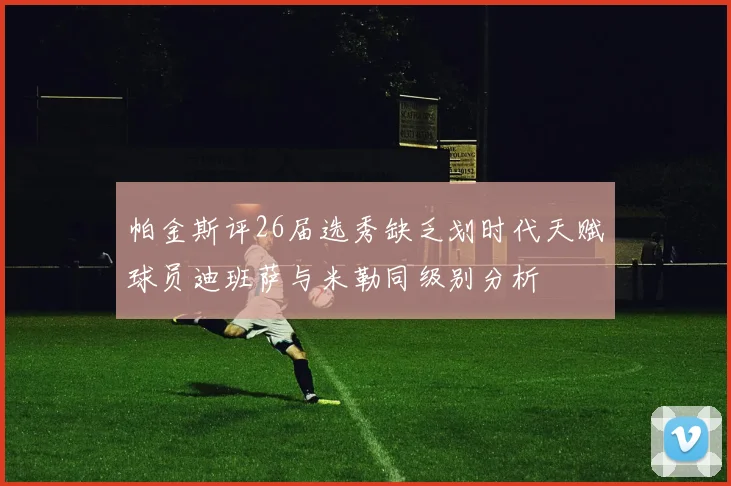 帕金斯评26届选秀缺乏划时代天赋球员迪班萨与米勒同级别分析