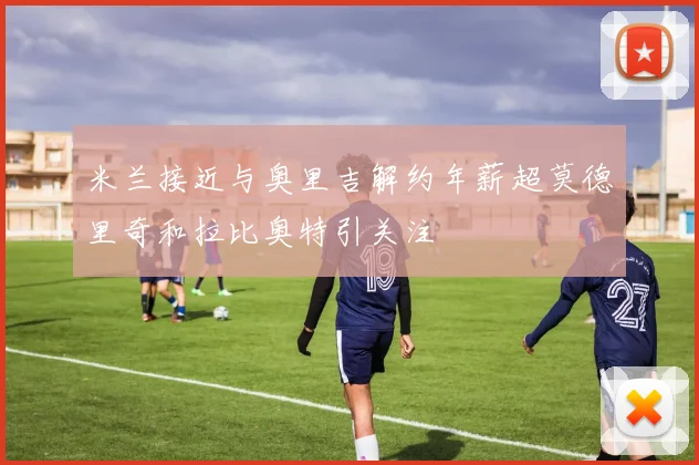 米兰接近与奥里吉解约年薪超莫德里奇和拉比奥特引关注
