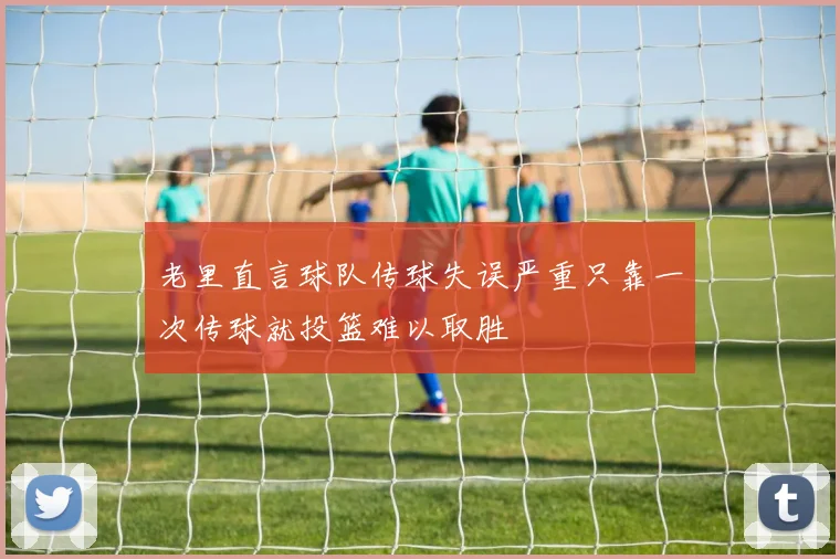 老里直言球队传球失误严重只靠一次传球就投篮难以取胜