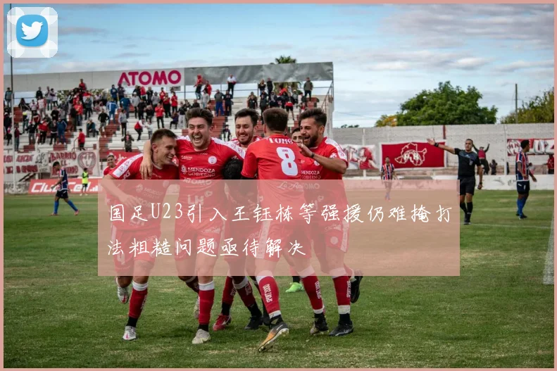 国足U23引入王钰栋等强援仍难掩打法粗糙问题亟待解决