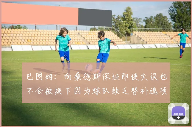 巴图姆：向桑德斯保证即使失误也不会被换下因为球队缺乏替补选项