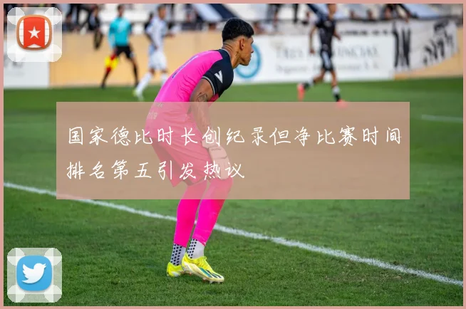 国家德比时长创纪录但净比赛时间排名第五引发热议