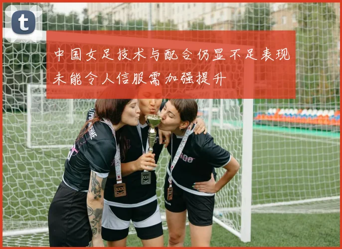 中国女足技术与配合仍显不足表现未能令人信服需加强提升