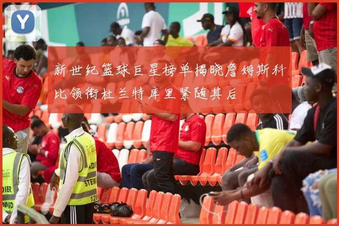 新世纪篮球巨星榜单揭晓詹姆斯科比领衔杜兰特库里紧随其后