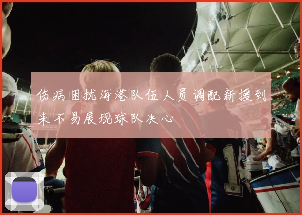 伤病困扰海港队伍人员调配新援到来不易展现球队决心