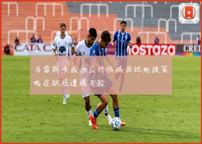 马雷斯卡成功应对伤病困扰轮换策略在欧冠遭遇考验