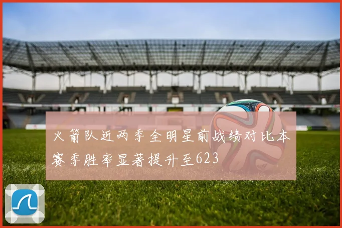 火箭队近两季全明星前战绩对比本赛季胜率显著提升至623