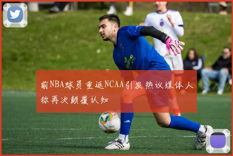 前NBA球员重返NCAA引发热议媒体人称再次颠覆认知
