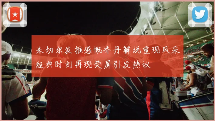 米切尔发推感慨乔丹解说重现风采经典时刻再现荧屏引发热议