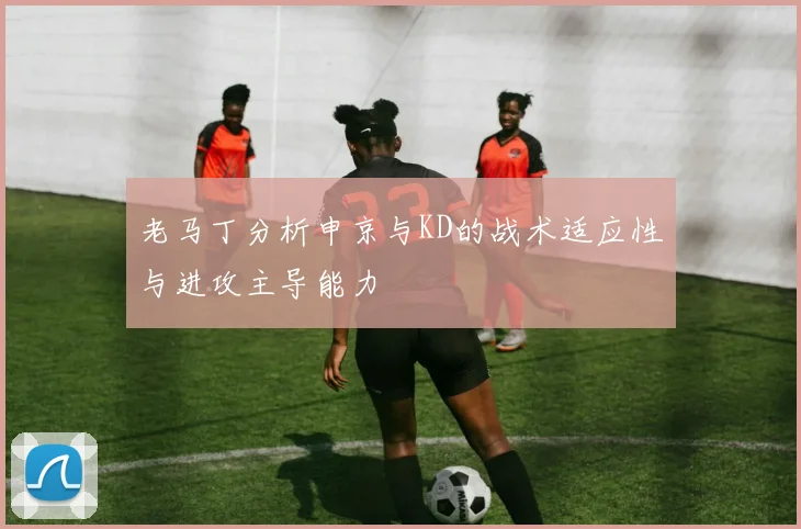 老马丁分析申京与KD的战术适应性与进攻主导能力