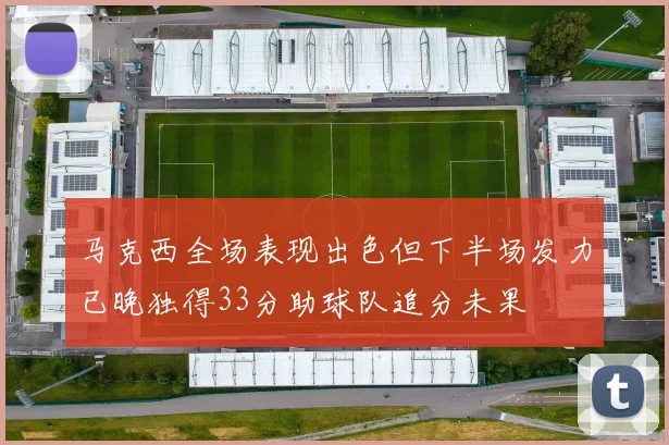 马克西全场表现出色但下半场发力已晚独得33分助球队追分未果