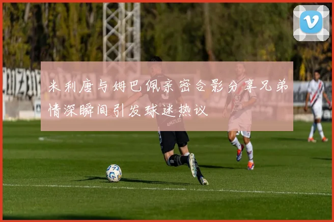 米利唐与姆巴佩亲密合影分享兄弟情深瞬间引发球迷热议