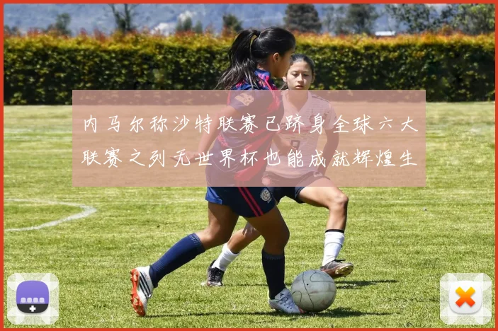 内马尔称沙特联赛已跻身全球六大联赛之列无世界杯也能成就辉煌生涯